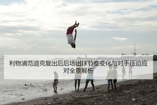 利物浦范迪克复出后后场出球节奏变化与对手压迫应对全景解析